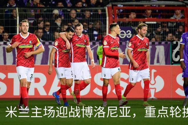 米兰主场迎战博洛尼亚，重点轮换阵容预测分析